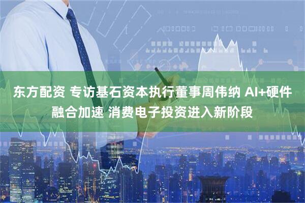 东方配资 专访基石资本执行董事周伟纳 AI+硬件融合加速 消费电子投资进入新阶段