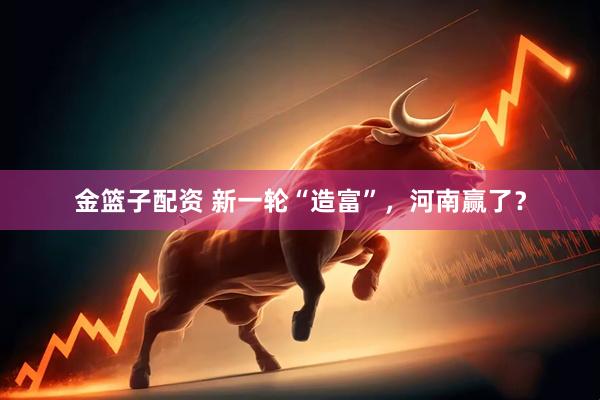 金篮子配资 新一轮“造富”，河南赢了？