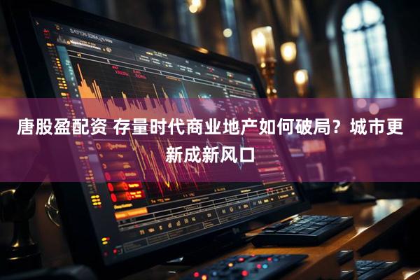 唐股盈配资 存量时代商业地产如何破局？城市更新成新风口