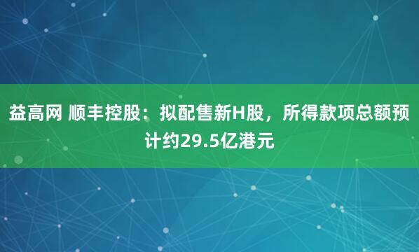 益高网 顺丰控股：拟配售新H股，所得款项总额预计约29.5亿港元