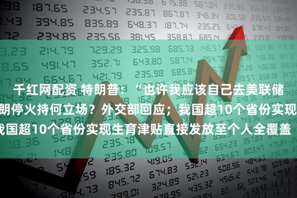 千红网配资 特朗普：“也许我应该自己去美联储”；中国对以色列和伊朗停火持何立场？外交部回应；我国超10个省份实现生育津贴直接发放至个人全覆盖｜早报