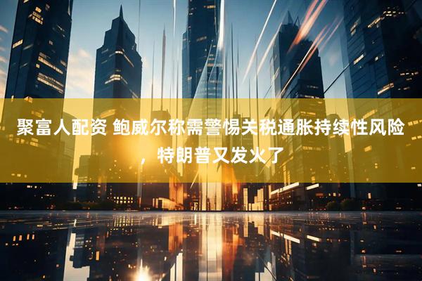 聚富人配资 鲍威尔称需警惕关税通胀持续性风险，特朗普又发火了