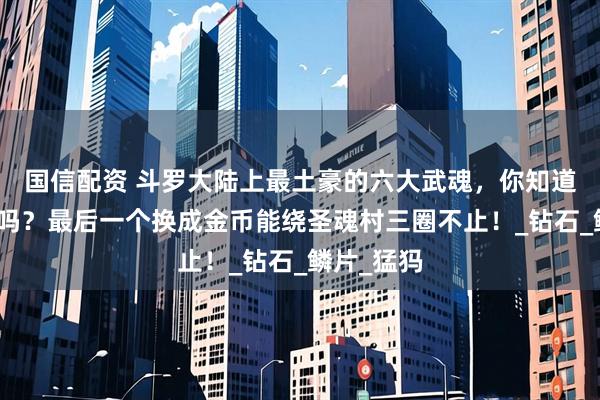 国信配资 斗罗大陆上最土豪的六大武魂，你知道都是什么吗？最后一个换成金币能绕圣魂村三圈不止！_钻石_鳞片_猛犸
