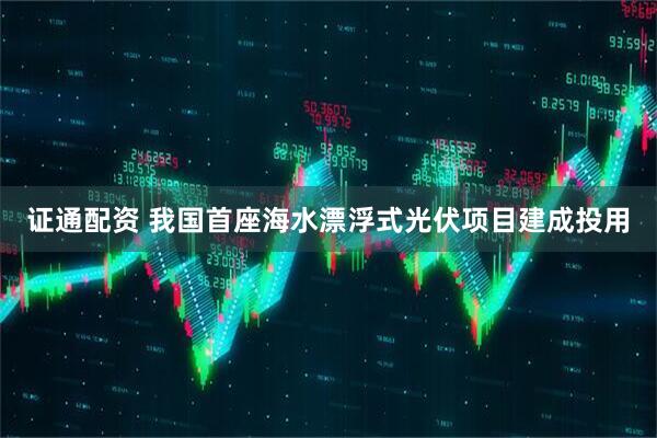 证通配资 我国首座海水漂浮式光伏项目建成投用
