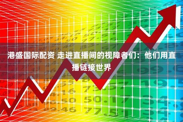 港盛国际配资 走进直播间的视障者们：他们用直播链接世界
