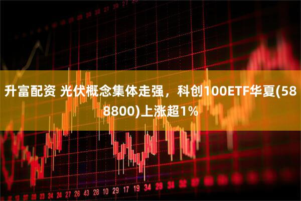 升富配资 光伏概念集体走强，科创100ETF华夏(588800)上涨超1%