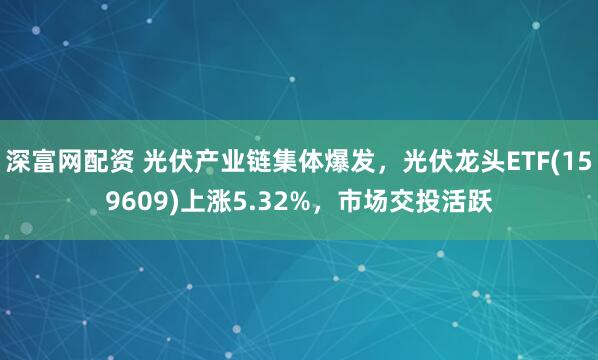 深富网配资 光伏产业链集体爆发，光伏龙头ETF(159609)上涨5.32%，市场交投活跃