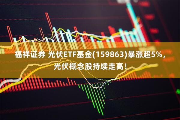 福祥证券 光伏ETF基金(159863)暴涨超5%，光伏概念股持续走高！