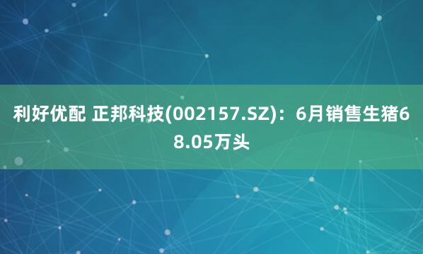 利好优配 正邦科技(002157.SZ)：6月销售生猪68.05万头