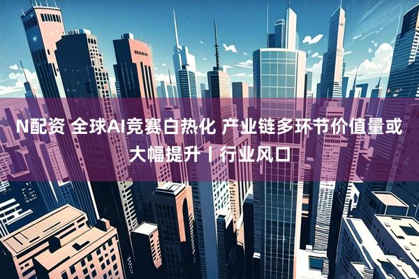 N配资 全球AI竞赛白热化 产业链多环节价值量或大幅提升丨行业风口