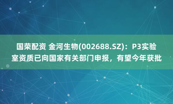 国荣配资 金河生物(002688.SZ)：P3实验室资质已向国家有关部门申报，有望今年获批