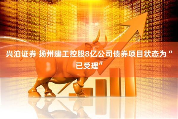 兴泊证券 扬州建工控股8亿公司债券项目状态为“已受理”