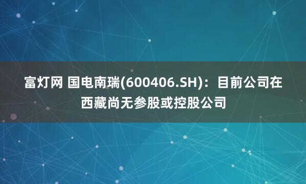 富灯网 国电南瑞(600406.SH)：目前公司在西藏尚无参股或控股公司