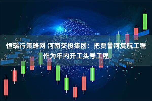 恒瑞行策略网 河南交投集团：把贾鲁河复航工程作为年内开工头号工程