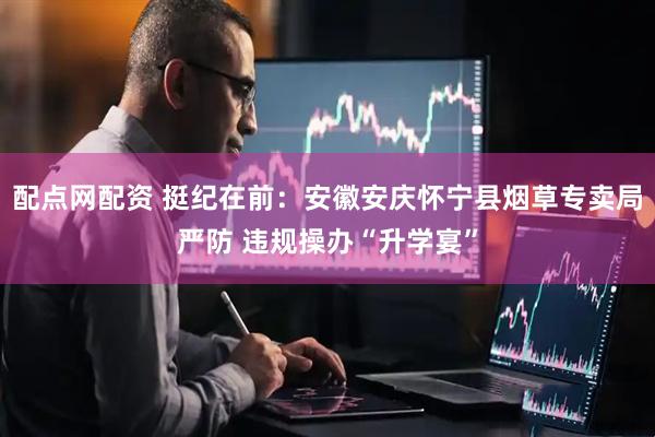 配点网配资 挺纪在前：安徽安庆怀宁县烟草专卖局严防 违规操办“升学宴”