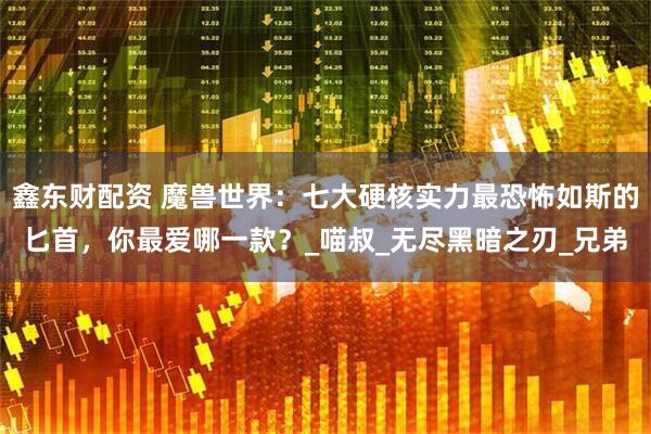 鑫东财配资 魔兽世界：七大硬核实力最恐怖如斯的匕首，你最爱哪一款？_喵叔_无尽黑暗之刃_兄弟