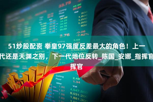 51炒股配资 拳皇97强度反差最大的角色！上一代还是天渊之别，下一代地位反转_陈国_安娜_指挥官
