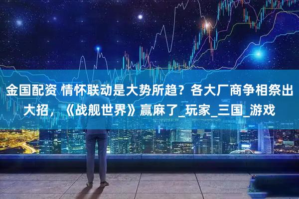 金国配资 情怀联动是大势所趋？各大厂商争相祭出大招，《战舰世界》赢麻了_玩家_三国_游戏