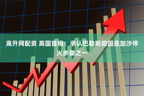 高升网配资 英国首相：承认巴勒斯坦国是加沙停火步骤之一
