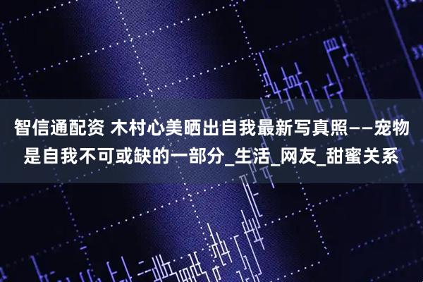 智信通配资 木村心美晒出自我最新写真照——宠物是自我不可或缺的一部分_生活_网友_甜蜜关系