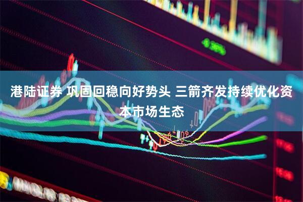港陆证券 巩固回稳向好势头 三箭齐发持续优化资本市场生态