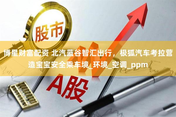 博星财富配资 北汽蓝谷智汇出行，极狐汽车考拉营造宝宝安全乘车境_环境_空调_ppm