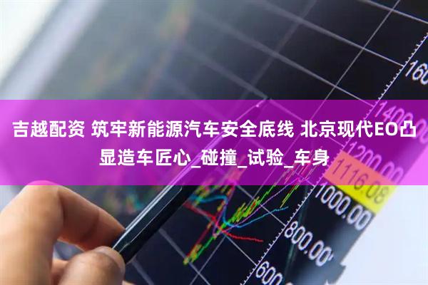 吉越配资 筑牢新能源汽车安全底线 北京现代EO凸显造车匠心_碰撞_试验_车身