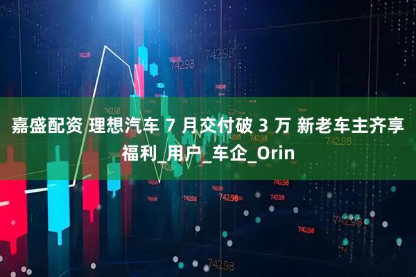 嘉盛配资 理想汽车 7 月交付破 3 万 新老车主齐享福利_用户_车企_Orin