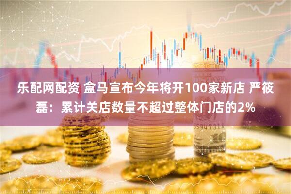 乐配网配资 盒马宣布今年将开100家新店 严筱磊：累计关店数量不超过整体门店的2%