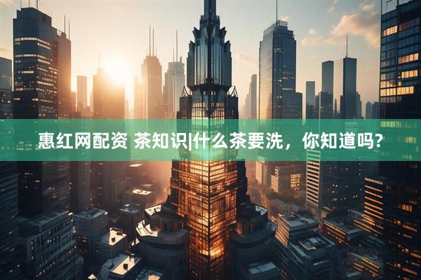 惠红网配资 茶知识|什么茶要洗，你知道吗?